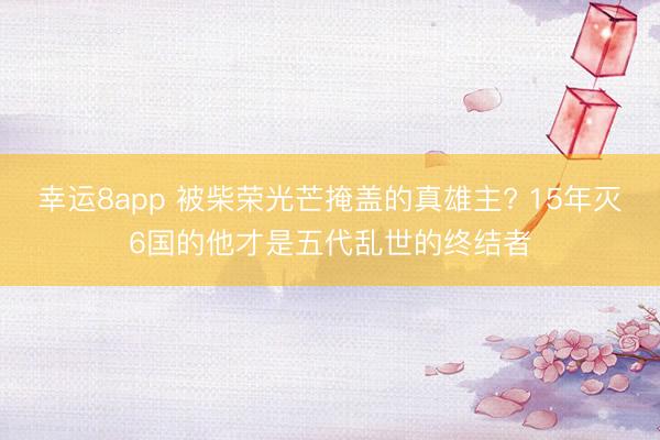 幸运8app 被柴荣光芒掩盖的真雄主? 15年灭6国的他才是五代乱世的终结者