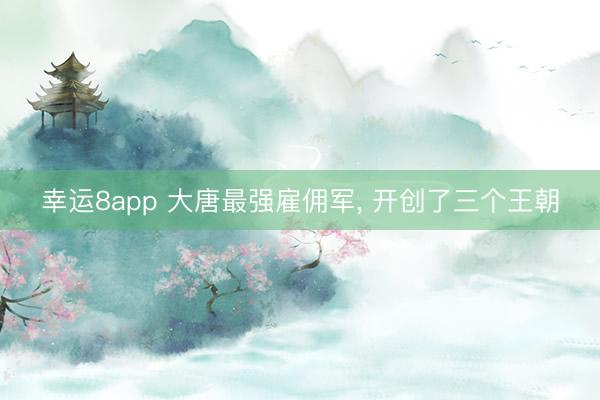 幸运8app 大唐最强雇佣军, 开创了三个王朝