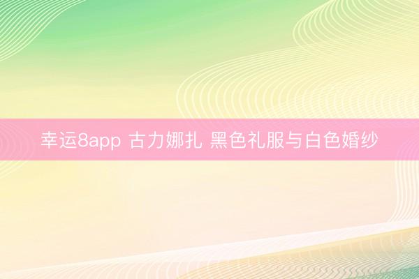 幸运8app 古力娜扎 黑色礼服与白色婚纱