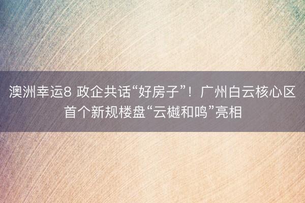 澳洲幸运8 政企共话“好房子”!广州白云核心区首个新规楼盘“云樾和鸣”亮相