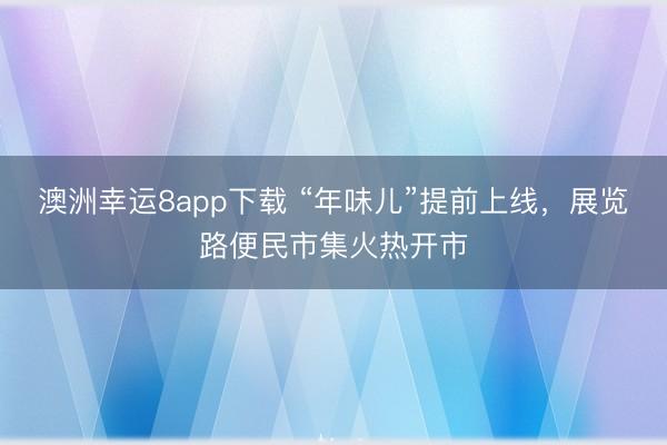 澳洲幸运8app下载 “年味儿”提前上线,展览路便民市集火热开市