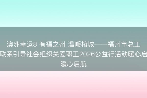 澳洲幸运8 有福之州 温暖榕城——福州市总工会联系引导社会组织关爱职工2026公益行活动暖心启航