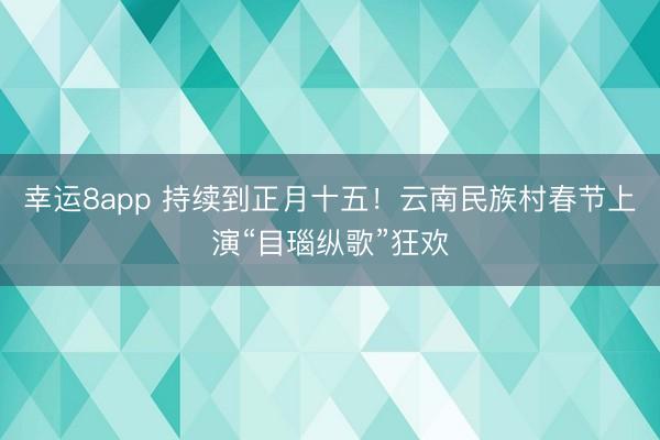 幸运8app 持续到正月十五!云南民族村春节上演“目瑙纵歌”狂欢