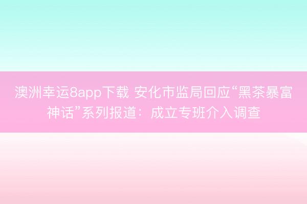 澳洲幸运8app下载 安化市监局回应“黑茶暴富神话”系列报道：成立专班介入调查