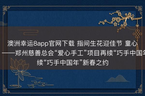 澳洲幸运8app官网下载 指间生花迎佳节 童心交织乐满堂 ——郑州慈善总会“爱心手工”项目再续“巧手中国年”新春之约
