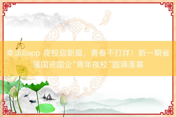 幸运8app 夜校启新篇,青春不打烊!新一期省属国资国企“青年夜校”圆满落幕