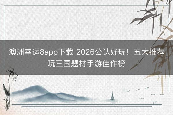 澳洲幸运8app下载 2026公认好玩!五大推荐玩三国题材手游佳作榜