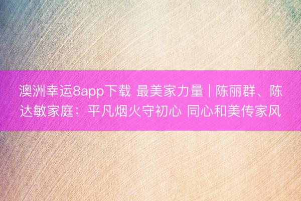 澳洲幸运8app下载 最美家力量 | 陈丽群、陈达敏家庭:平凡烟火守初心 同心和美传家风