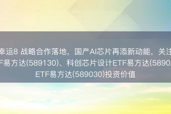 幸运8 战略合作落地,国产AI芯片再添新动能,关注科创芯片ETF易方达(589130)、科创芯片设计ETF易方达(589030)投资价值