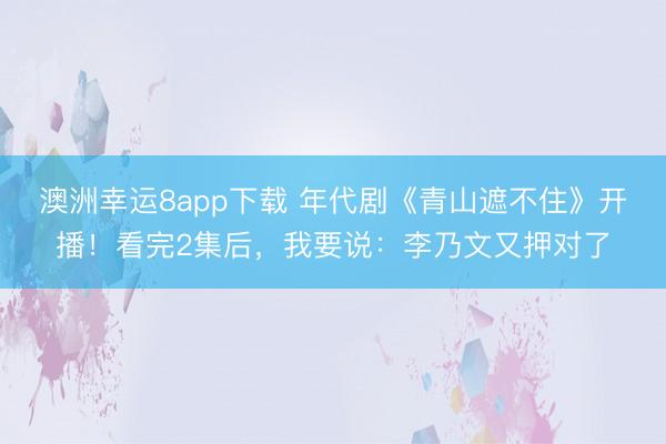 澳洲幸运8app下载 年代剧《青山遮不住》开播!看完2集后,我要说:李乃文又押对了