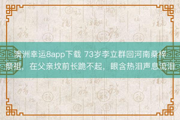 澳洲幸运8app下载 73岁李立群回河南桑梓祭祖,在父亲坟前长跪不起,眼含热泪声息流泪