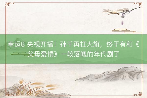 幸运8 央视开播！孙千再扛大旗，终于有和《父母爱情》一较落魄的年代剧了