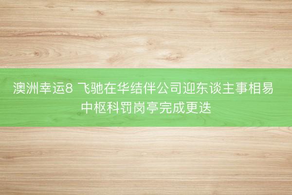 澳洲幸运8 飞驰在华结伴公司迎东谈主事相易 中枢科罚岗亭完成更迭