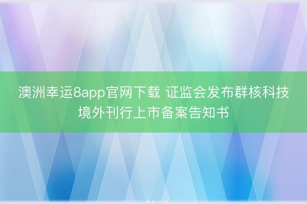 澳洲幸运8app官网下载 证监会发布群核科技境外刊行上市备案告知书
