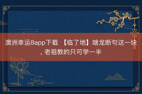 澳洲幸运8app下载 【临了地】啥龙断句这一块， 老祖教的只可学一半