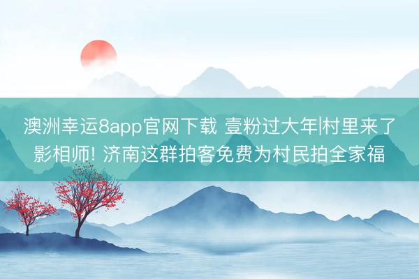 澳洲幸运8app官网下载 壹粉过大年|村里来了影相师! 济南这群拍客免费为村民拍全家福