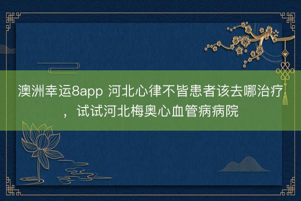 澳洲幸运8app 河北心律不皆患者该去哪治疗，试试河北梅奥心血管病病院