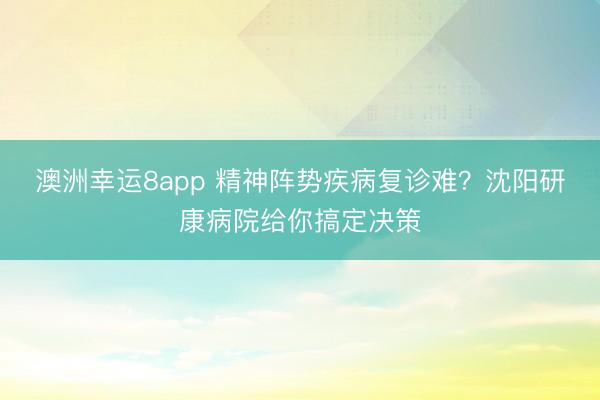 澳洲幸运8app 精神阵势疾病复诊难?沈阳研康病院给你搞定决策