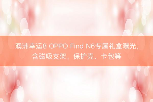 澳洲幸运8 OPPO Find N6专属礼盒曝光，含磁吸支架、保护壳、卡包等