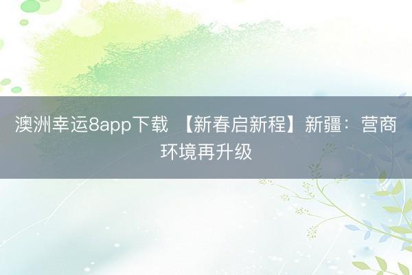 澳洲幸运8app下载 【新春启新程】新疆：营商环境再升级