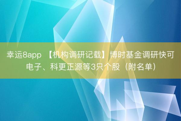 幸运8app 【机构调研记载】博时基金调研快可电子、科更正源等3只个股(附名单)