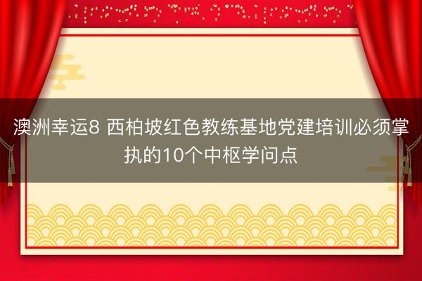 澳洲幸运8 西柏坡红色教练基地党建培训必须掌执的10个中枢学问点