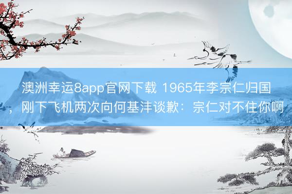 澳洲幸运8app官网下载 1965年李宗仁归国，刚下飞机两次向何基沣谈歉：宗仁对不住你啊