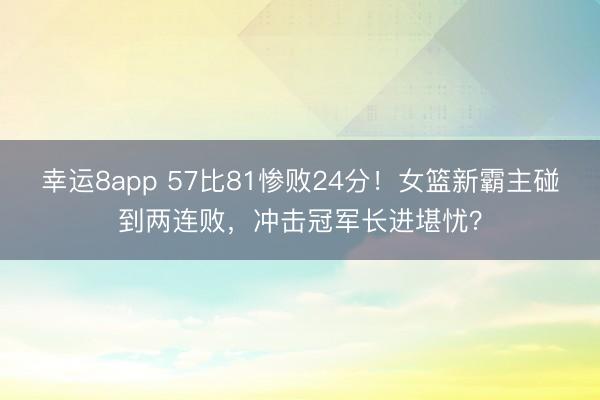 幸运8app 57比81惨败24分！女篮新霸主碰到两连败，冲击冠军长进堪忧？