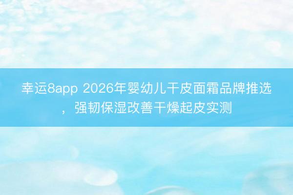 幸运8app 2026年婴幼儿干皮面霜品牌推选，强韧保湿改善干燥起皮实测
