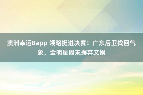 澳洲幸运8app 领略挺进决赛！广东后卫找回气象，全明星周末摒弃文娱