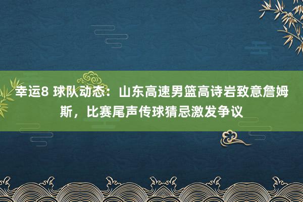 幸运8 球队动态：山东高速男篮高诗岩致意詹姆斯，比赛尾声传球猜忌激发争议
