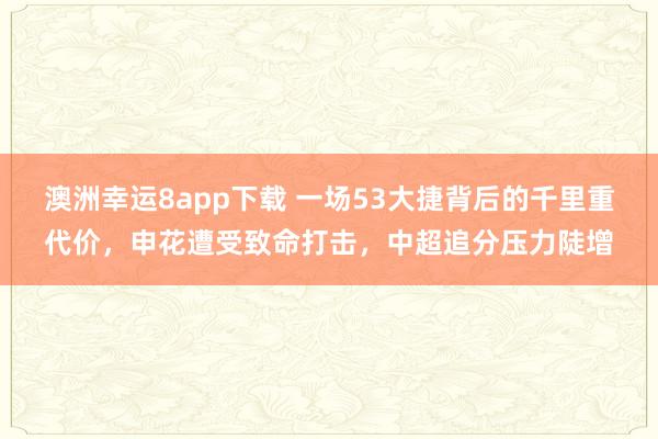 澳洲幸运8app下载 一场53大捷背后的千里重代价，申花遭受致命打击，中超追分压力陡增