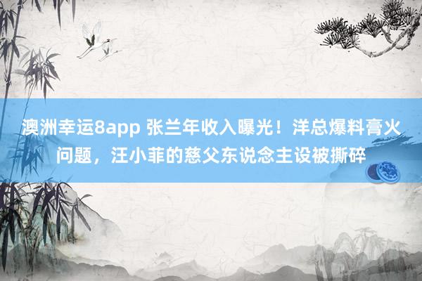 澳洲幸运8app 张兰年收入曝光！洋总爆料膏火问题，汪小菲的慈父东说念主设被撕碎