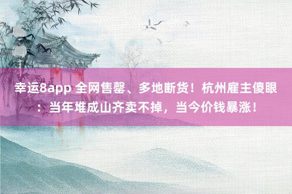 幸运8app 全网售罄、多地断货！杭州雇主傻眼：当年堆成山齐卖不掉，当今价钱暴涨！