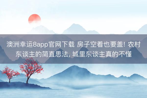 澳洲幸运8app官网下载 房子空着也要盖! 农村东谈主的简直思法， 城里东谈主真的不懂