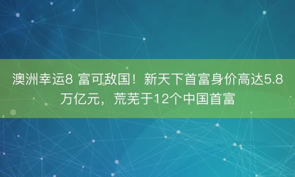 澳洲幸运8 富可敌国！新天下首富身价高达5.8万亿元，荒芜于12个中国首富