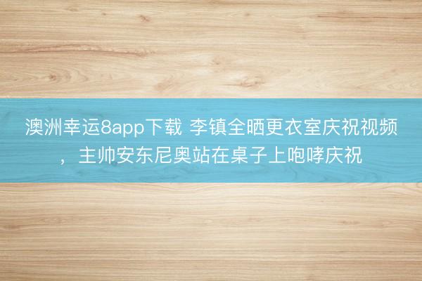 澳洲幸运8app下载 李镇全晒更衣室庆祝视频，主帅安东尼奥站在桌子上咆哮庆祝