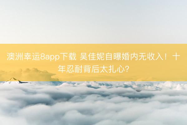 澳洲幸运8app下载 吴佳妮自曝婚内无收入！十年忍耐背后太扎心？