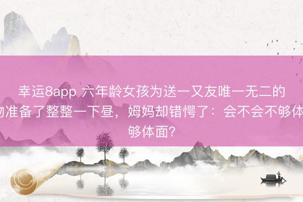 幸运8app 六年龄女孩为送一又友唯一无二的礼物准备了整整一下昼，姆妈却错愕了：会不会不够体面？