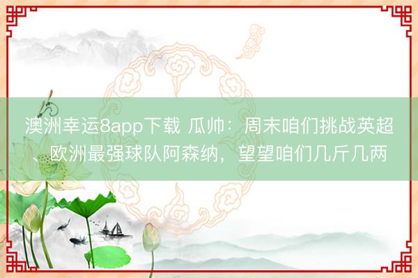 澳洲幸运8app下载 瓜帅：周末咱们挑战英超、欧洲最强球队阿森纳，望望咱们几斤几两