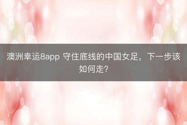 澳洲幸运8app 守住底线的中国女足,下一步该如何走?