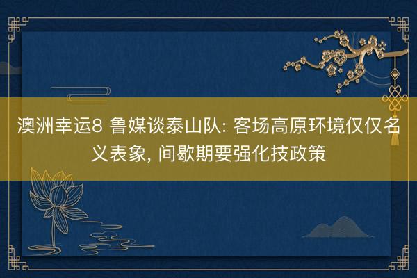 澳洲幸运8 鲁媒谈泰山队: 客场高原环境仅仅名义表象， 间歇期要强化技政策