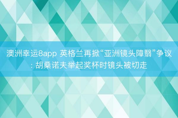 澳洲幸运8app 英格兰再掀“亚洲镜头障翳”争议: 胡桑诺夫举起奖杯时镜头被切走