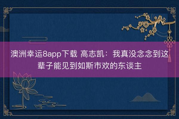 澳洲幸运8app下载 高志凯：我真没念念到这辈子能见到如斯市欢的东谈主