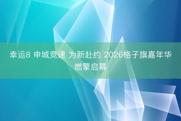 幸运8 申城竞速 为新赴约 2026格子旗嘉年华燃擎启幕