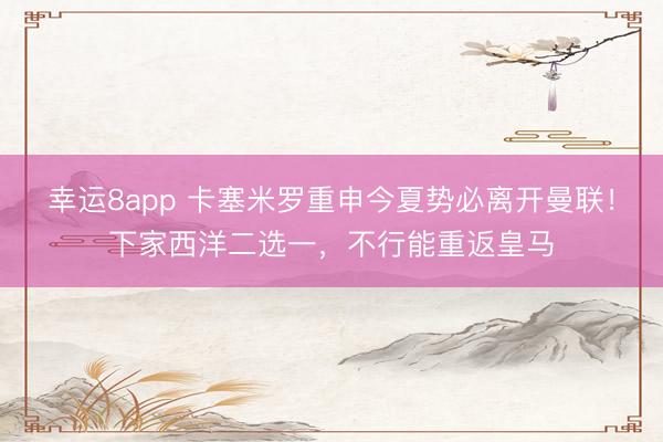 幸运8app 卡塞米罗重申今夏势必离开曼联！下家西洋二选一，不行能重返皇马