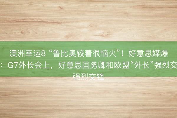 澳洲幸运8 “鲁比奥较着很恼火”！好意思媒爆料：G7外长会上，好意思国务卿和欧盟“外长”强烈交锋