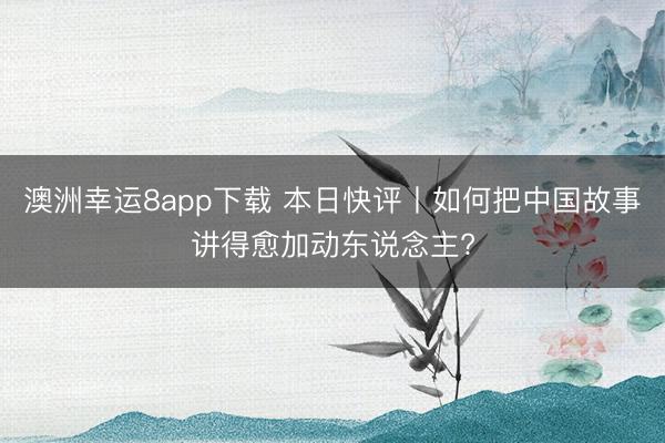 澳洲幸运8app下载 本日快评丨如何把中国故事讲得愈加动东说念主?