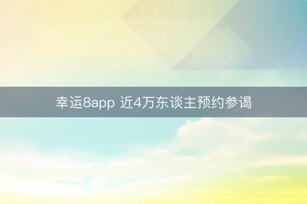幸运8app 近4万东谈主预约参谒
