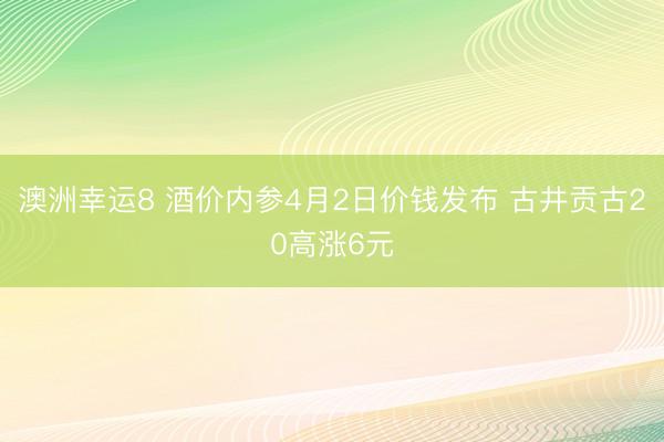 澳洲幸运8 酒价内参4月2日价钱发布 古井贡古20高涨6元